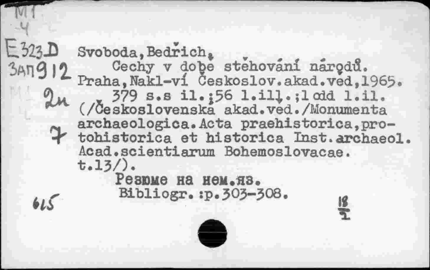 ﻿Езгз-D злпдц
Sx

Svoboda,Bedrich* v
Cechy V dobe stehovâni narçdiî.
Praha,Nakl-vl Geskoslov.akad.ved,1969• 379 s.s il.|56 l.il|.;lodd l.il.
(/Geskoslovenska akad.ved./Monumenta archaeologica.Acta praehistorica,pro-tohistorica et historica Inst.archaeol. Acad•scientiarum Bohemoslovacae.
t.lj/).
Резюме на нем.яз.
Bibliogr.:p.3O3-308.	й